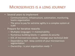 MICROSERVICES IS A LONG JOURNEY
• Several years to implement
- Communications, infrastructure, automation, monitoring,
teams organization
- The price to pay for extreme agility in a complex system at
scale
- Prepare for iterative reworks
– Multiples languages => maintainability
– Numerous building blocks => updates & security
– EOL of microservices stacks : manage your technical debt
– Dependency Hell : keep control of your microservices
segmentation
– Ownership : is your organization ready ?
 