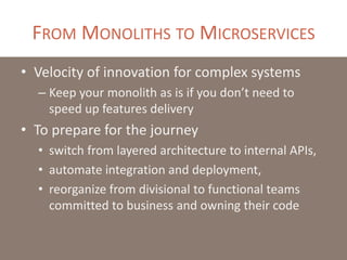 FROM MONOLITHS TO MICROSERVICES
• Velocity of innovation for complex systems
– Keep your monolith as is if you don’t need to
speed up features delivery
• To prepare for the journey
• switch from layered architecture to internal APIs,
• automate integration and deployment,
• reorganize from divisional to functional teams
committed to business and owning their code
 