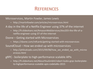 REFERENCES
Microservices, Martin Fowler, James Lewis
– http://martinfowler.com/articles/microservices.html
A day in the life of a Netflix Engineer using 37% of the internet
– http://fr.slideshare.net/AmazonWebServices/dvo203-the-life-of-a-
netflix-engineer-using-37-of-the-internet
Dzone – Geting started with Microservices
– https://dzone.com/refcardz/getting-started-with-microservices
SoundCloud – How we ended up with microservices
– http://philcalcado.com/2015/09/08/how_we_ended_up_with_micros
ervices.html
gRPC - boilerplate to high-performance scalable APIs
– http://fr.slideshare.net/AboutYouGmbH/robert-kubis-grpc-boilerplate-
to-highperformance-scalable-apis-codetalks-2015
 