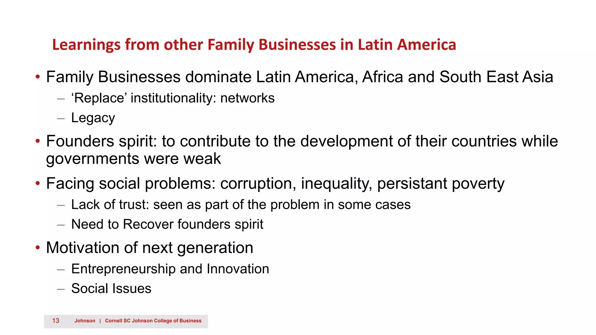 13 Johnson | Cornell SC Johnson College of Business
Learnings from other Family Businesses in Latin America
• Family Businesses dominate Latin America, Africa and South East Asia
– ‘Replace’ institutionality: networks
– Legacy
• Founders spirit: to contribute to the development of their countries while
governments were weak
• Facing social problems: corruption, inequality, persistant poverty
– Lack of trust: seen as part of the problem in some cases
– Need to Recover founders spirit
• Motivation of next generation
– Entrepreneurship and Innovation
– Social Issues
 