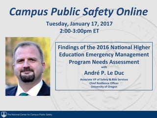 The National Center for Campus Public Safety
Campus	Public	Safety	Online	
Tuesday,	January	17,	2017	
2:00-3:00pm	ET	
	
	
	
Findings	of	the	2016	Na@onal	Higher	
Educa@on	Emergency	Management	
Program	Needs	Assessment	
with	
André	P.	Le	Duc	
Associate	VP	of	Safety	&	Risk	Services	
Chief	Resilience	Oﬃcer	
University	of	Oregon	
 