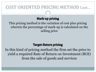 COST ORIENTED PRICING METHOD Cont…
This pricing method is the variation of cost plus pricing
wherein the percentage of mark-up is calculated on the
selling price
In this kind of pricing method the firm set the price to
yield a required Rate of Return on Investment (ROI)
from the sale of goods and services
 