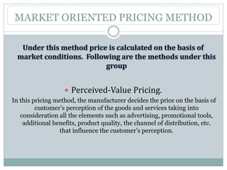 MARKET ORIENTED PRICING METHOD
 Perceived-Value Pricing.
In this pricing method, the manufacturer decides the price on the basis of
customer’s perception of the goods and services taking into
consideration all the elements such as advertising, promotional tools,
additional benefits, product quality, the channel of distribution, etc.
that influence the customer’s perception.
 
