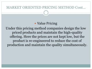 MARKET ORIENTED PRICING METHOD Cont…
 Value Pricing
Under this pricing method companies design the low
priced products and maintain the high-quality
offering. Here the prices are not kept low, but the
product is re-engineered to reduce the cost of
production and maintain the quality simultaneously.
 