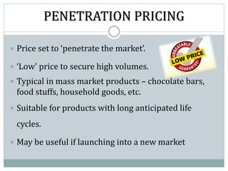PENETRATION PRICING
 Price set to ‘penetrate the market’.
 ‘Low’ price to secure high volumes.
 Typical in mass market products – chocolate bars,
food stuffs, household goods, etc.
 Suitable for products with long anticipated life
cycles.
 May be useful if launching into a new market
 