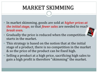 MARKET SKIMMING
 In market skimming, goods are sold at higher prices at
the initial stage, so that fewer sales are needed to reach
break even.
 Gradually the price is reduced when the competition
starts in the market.
 This strategy is based on the notion that at the initial
stage of a product, there is no competition in the market
& so the price of the product can be fixed high.
 Selling a product at a high price, sacrificing high sales to
gain a high profit is therefore "skimming" the market.
 