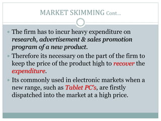 MARKET SKIMMING Cont…
 The firm has to incur heavy expenditure on
research, advertisement & sales promotion
program of a new product.
 Therefore its necessary on the part of the firm to
keep the price of the product high to recover the
expenditure.
 Its commonly used in electronic markets when a
new range, such as Tablet PC’s, are firstly
dispatched into the market at a high price.
 