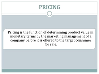 PRICING
Pricing is the function of determining product value in
monetary terms by the marketing management of a
company before it is offered to the target consumer
for sale.
 