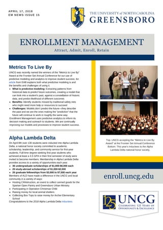 APRIL 17, 2018 VOL. 29
ENROLLMENT MANAGEMENT
Attract, Admit, Enroll, Retain
EM NEWS ISSUE 15
enroll.uncg.edu
Metrics To Live By
UNCG was recently named the winners of the “Metrics to Live By”
Award at the Frontier Set Annual Conference for our use of
predictive modeling and analytics to improve student success. An
article from EAB explains both what predictive modeling is and
the benefits and challenges of using it.
Enrollment Management uses predictive analytics to inform its
decision making and outreach to students. We are continually
improving our models and processes to improve student success.
What is predictive modeling: Extracting patterns from
historical data to predict future outcomes, creating a model that
can look into a student's past, against a constellation of historic
data, and predict likelihood of different outcomes
Benefits: Identify students missed by traditional safety nets
who might need more help or resources to succeed
Challenges: Models don’t predict the future—they describe
the past and we are the ones making the "prediction" that the
future will continue to work in roughly the same way
Top: UNCG accepting the "Metrics to Live By
Award" at the Frontier Set Annual Conference
Bottom: This year's inductees to the Alpha
Lambda Delta national honor society.
Congratulations to the 2018 Alpha Lambda Delta inductees.
Alpha Lambda Delta
On April 8th over 130 students were inducted into Alpha Lambda
Delta, a national honor society committed to academic
scholarship, leadership, and community service for first-year
students. Full-time degree-seeking first-year students who
achieved at least a 3.5 GPA in their first semester of study were
invited to become members. Membership in Alpha Lambda Delta
provides access to a variety of opportunities each year.
36 undergraduate scholarships of $1,000-$6,000 each
20 study-abroad scholarships of $1,000-$2,000
26 graduate fellowships from $3,000 to $7,500 each year
Members of ALD have made a difference in the UNCG and local
community in a variety of ways:
Hosting CANstruction, an event to collect canned goods for the
Spartan Open Pantry and Greensboro Urban Ministry
Participating in Operation Christmas Child
Raising money for local animal shelters
Collecting Box Tops to raise money for Archer Elementary
School
 
