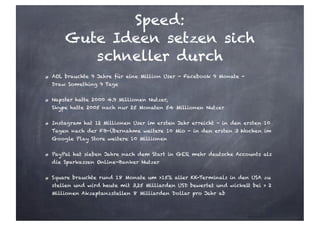 Speed:
Gute Ideen setzen sich
schneller durch
AOL brauchte 9 Jahre für eine Million User - Facebook 9 Monate -
Draw Something 9 Tage
Napster hatte 2000 4.9 Millionen Nutzer,
Skype hatte 2005 nach nur 25 Monaten 54 Millionen Nutzer
Instagram hat 12 Millionen User im ersten Jahr erreicht - in den ersten 10
Tagen nach der FB-Übernahme weitere 10 Mio - in den ersten 3 Wochen im
Google Play Store weitere 10 Millionen
PayPal hat sieben Jahre nach dem Start in GER mehr deutsche Accounts als
die Sparkassen Online-Banker Nutzer
Square brauchte rund 18 Monate um >15% aller KK-Terminals in den USA zu
stellen und wird heute mit 3,25 Milliarden USD bewertet und wickelt bei > 2
Millionen Akzeptanzstellen 8 Milliarden Dollar pro Jahr ab
 