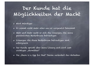 Der Kunde hat die
Möglichkeiten der Macht
Wird mündiger
Er nimmt nicht mehr alles was er vorgesetzt bekommt
Mehr und mehr sucht er sich die lösungen, die seine
persönlichen Bedürfnisse befriedigen
Lösungen die diese Bedürfnisse befriedigen sind
erfolgreich
Der Kunde spricht über seine Lösung und wird zum
wichtigen „Vermittler“
Die „there is a App for that“ Denke verändert das Verhalten
 