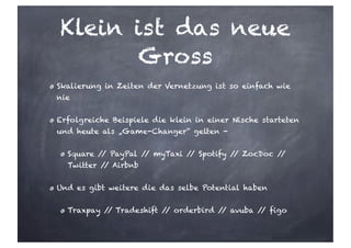 Klein ist das neue
Gross
Skalierung in Zeiten der Vernetzung ist so einfach wie
nie
Erfolgreiche Beispiele die klein in einer Nische starteten
und heute als „Game-Changer“ gelten -
Square // PayPal // myTaxi // Spotify // ZocDoc //
Twitter // Airbnb
Und es gibt weitere die das selbe Potential haben
Traxpay // Tradeshift // orderbird // avuba // figo
 