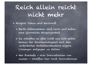 Reich allein reicht
nicht mehr
Beispiel Yahoo und Microsoft
Beide Unternehmen sind reich und haben
eine glorreiche Vergangenheit
Sie schaffen es aber nicht aus sich selber
heraus der Geschwindigkeit und den
veränderten Verhaltensmustern eigene
Lösungen entgegen zu stellen
Nur Zukäufe - also Innovationen von
aussen - schaffen hier noch Innovationen
 