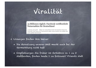 Viralität
Lösungen finden ihre Nutzer
Die Vernetzung unserer Welt macht auch bei der
Vermarktung nicht halt
Empfehlungen die früher im Verhältnis ca 1 zu 3
stattfanden, finden heute 1 zu follower/ Friends statt
 