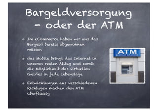 Bargeldversorgung
- oder der ATM
Im eCommerce haben wir uns das
Bargeld bereits abgewöhnen
müssen
das Mobile bringt das Internet in
unseren realen Alltag und somit
die Möglichkeit des virtuellen
Geldes in jede Lebenslage
Entwicklungen aus verschiedenen
Richtugen machen den ATM
überflüssig
 