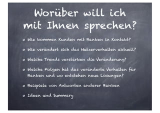 Worüber will ich
mit Ihnen sprechen?
Wie kommen Kunden mit Banken in Kontakt?
Wie verändert sich das Nutzerverhalten aktuell?
Welche Trends verstärken die Veränderung?
Welche Folgen hat das veränderte Verhalten für
Banken und wo entstehen neue Lösungen?
Beispiele von Antworten anderer Banken
Ideen und Summary
 