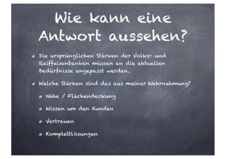 Wie kann eine
Antwort aussehen?
Die ursprünglichen Stärken der Volks- und
Raiffeisenbanken müssen an die aktuellen
Bedürfnisse angepasst werden.
Welche Stärken sind das aus meiner Wahrnehmung?
Nähe / Flächendeckung
Wissen um den Kunden
Vertrauen
Komplettlösungen
 