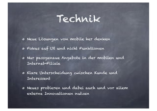 Technik
Neue Lösungen von mobile her denken
Fokus auf UX und nicht Funktionen
Nur passgenaue Angebote in der mobilen und
Internet-Filiale
Klare Unterscheidung zwischen Kunde und
Interessent
Neues probieren und dabei auch und vor allem
externe Innovationen nutzen
 
