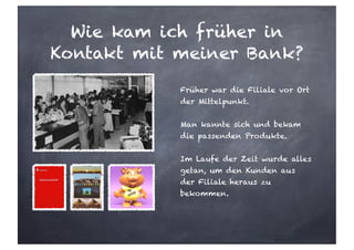 Wie kam ich früher in
Kontakt mit meiner Bank?
Früher war die Filiale vor Ort
der Mittelpunkt.
Man kannte sich und bekam
die passenden Produkte.
Im Laufe der Zeit wurde alles
getan, um den Kunden aus
der Filiale heraus zu
bekommen.
 