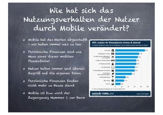Wie hat sich das
Nutzungsverhalten der Nutzer
durch Mobile verändert?
Mobile hat das Warten abgeschafft
- wir haben immer was zu tun
Persönliche Finanzen sind wie
News einer dieser mobilen
Pausenfüller
Nutzer haben immer und überall
Zugriff auf die eigenen Daten
Persönliche Finanzen finden
nicht mehr zu Hause stand
Mobile ist bzw. wird der
Zugangsweg Nummer 1 zur Bank
 