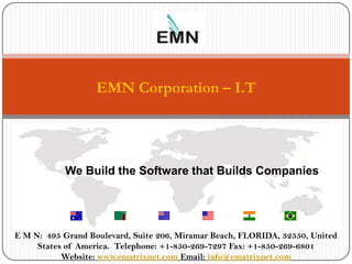 EMN Corporation – I.T




            We Build the Software that Builds Companies
               We Build The Software that Builds Companies




 E M N: 495 Grand Boulevard, Suite 206, Miramar Beach, FLORIDA, 32550, United
1     States of America. Telephone: +1-850-269-7297 Fax: +1-850-269-6801
            Website: www.ematrixnet.com Email: info@ematrixnet.com
 