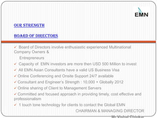 Our Strength

     BOARD OF DIRECTORS

      Board of Directors involve enthusiastic experienced Multinational
     Company Owners &
        Entrepreneurs
      Capacity of EMN investors are more then USD 500 Million to invest
      All EMN Asian Consultants have a valid US Business Visa
      Online Conferencing and Onsite Support 24/7 available
      Consultant and Engineer’s Strength : 10,000 + Globally 2012
      Online sharing of Client to Management Servers
      Committed and focused approach in providing timely, cost effective and
     professionalism
      1 touch tone technology for clients to contact the Global EMN
11                                      CHAIRMAN & MANAGING DIRECTOR
 