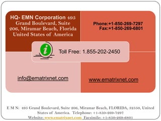 HQ- EMN Corporation 495
    Grand Boulevard, Suite                   Phone:+1-850-269-7297
  206, Miramar Beach, Florida                  Fax:+1-850-269-6801
   United States of America


                           Toll Free: 1.855-202-2450



      info@ematrixnet.com                  www.ematrixnet.com




 E M N: 495 Grand Boulevard, Suite 206, Miramar Beach, FLORIDA, 32550, United
12              States of America. Telephone: +1-850-269-7297
           Website: www.ematrixnet.com Facsimile: +1-850-269-6801
 