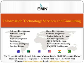 Information Technology Services and Consulting

      Software Development               Game Development
      Software Testing                   Software Integrations
      Networking                          Online Software Services
      Network Migration                  Web Developments
      Consulting We Build The Software that Builds Companies
                                         GPS & WAN Services
      Business Intelligence               Network Insfrastructuring
      Satellite Rentals                   WAN ERP Architecture



 E M N: 495 Grand Boulevard, Suite 206, Miramar Beach, FLORIDA, 32550, United
2     States of America. Telephone: +1-850-269-7297 Fax: +1-850-269-6801
            Website: www.ematrixnet.com Email: info@ematrixnet.com
 