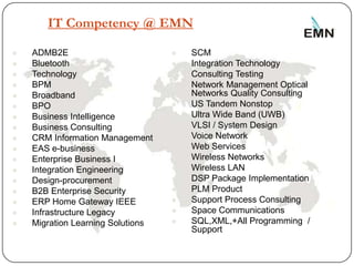 IT Competency @ EMN

   ADMB2E                            SCM
   Bluetooth                         Integration Technology
   Technology                        Consulting Testing
   BPM                               Network Management Optical
   Broadband                          Networks Quality Consulting
   BPO                               US Tandem Nonstop
   Business Intelligence             Ultra Wide Band (UWB)
   Business Consulting               VLSI / System Design
   CRM Information Management        Voice Network
   EAS e-business                    Web Services
   Enterprise Business I             Wireless Networks
   Integration Engineering           Wireless LAN
   Design-procurement                DSP Package Implementation
   B2B Enterprise Security           PLM Product
   ERP Home Gateway IEEE             Support Process Consulting
   Infrastructure Legacy             Space Communications
   Migration Learning Solutions      SQL,XML,+All Programming /
                                       Support

4
 