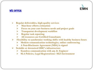We offer



        Regular deliverables, high-quality services
          Man-hour efforts estimation
          Focus on your core business needs and project goals
          Transparent development workflow
          Regular task reporting
          All resources are Certified Consultants
        Flexibility to synchronize working shifts with healthy business hours
          Modern communication technologies, online conferencing
          A Non-Disclosure Agreement (NDA) is signed
        Scalable or downsized ODC's infrastructure
          Seamless communication with any Jr. Engineer
          SLA Policies, Legal Registrations– SEZ Environment




9
 