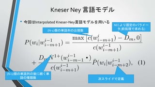 Kneser Ney 言語モデル
• 今回はInterpolated Kneser-Ney言語モデルを用いる
(N-1)個の単語列の出現数
Nにより固定のパラメー
タ(前処理で求める)
(N-1)個の単語列の後に続く単
語の種類数 次スライドで定義
 