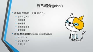 自己紹介(jnishi)
• 西鳥羽 二郎(にしとば じろう)
• アルゴリズム
• 情報検索
• 機械学習
• 自然言語処理
• 音声認識
• 所属: 株式会社Preferred Infrastructure
• エンジニア
• プリセールス
• サポート
 