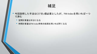 補足
• 今回説明した手法はCSTを2個必要としたが、FM-Indexを用いれば一つ
で済む
• 空間計算量は半分になる
• 時間計算量はFM-Index特有の処理を用いれば早くなる
 