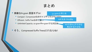 まとめ
• 素敵なN-gram 言語モデル!
• Compact : Compressedなのでインデックスサイズ小!
• Efficient : SuffixTreeなので速い!
• Unlimited Capacity: 10-gramや∞-gramでも大丈夫!
• そう、 Compressed SuffixTrees(CST)ならね!!
3,4 gramと同じ位
Nが大きければね
KNではN=5で十分な
気はするけどね
 