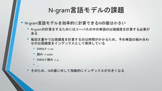 N-gram言語モデルの課題
• N-gram言語モデルを効率的に計算できるNの値は小さい
• N-gramの計算をするためにはコーパスの中の単語の出現頻度を計算する必要が
ある
• 毎回文書中で出現頻度を計算するのは時間がかかるため、予め単語の組み合わ
せの出現頻度をインデックスとして保持している
• EMNLP -> 10
• 読み -> 1000
• EMNLP 読み -> 4
• …
• そのため、Nの値に対して指数的にインデックスが大きくなる
 