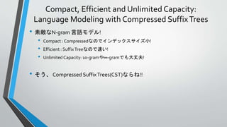 Compact, Efficient and Unlimited Capacity:
Language Modeling with Compressed SuffixTrees
• 素敵なN-gram 言語モデル!
• Compact : Compressedなのでインデックスサイズ小!
• Efficient : SuffixTreeなので速い!
• Unlimited Capacity: 10-gramや∞-gramでも大丈夫!
• そう、 Compressed SuffixTrees(CST)ならね!!
 