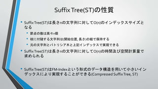 SuffixTree(ST)の性質
• SuffixTree(ST)は長さnの文字列に対してO(n)のインデックスサイズと
なる
• 節点の数は高々n個
• 枝に付随する文字列は(開始位置, 長さ)の組で保持する
• 元の文字列とパトリシア木と上記インデックスで実現できる
• SuffixTree(ST)は長さnの文字列に対してO(n)の時間及び空間計算量で
求められる
• SuffixTree(ST)はFM-Indexという形式のデータ構造を用いて小さいイン
デックスにより実現することができる(Compressed SuffixTree, ST)
 