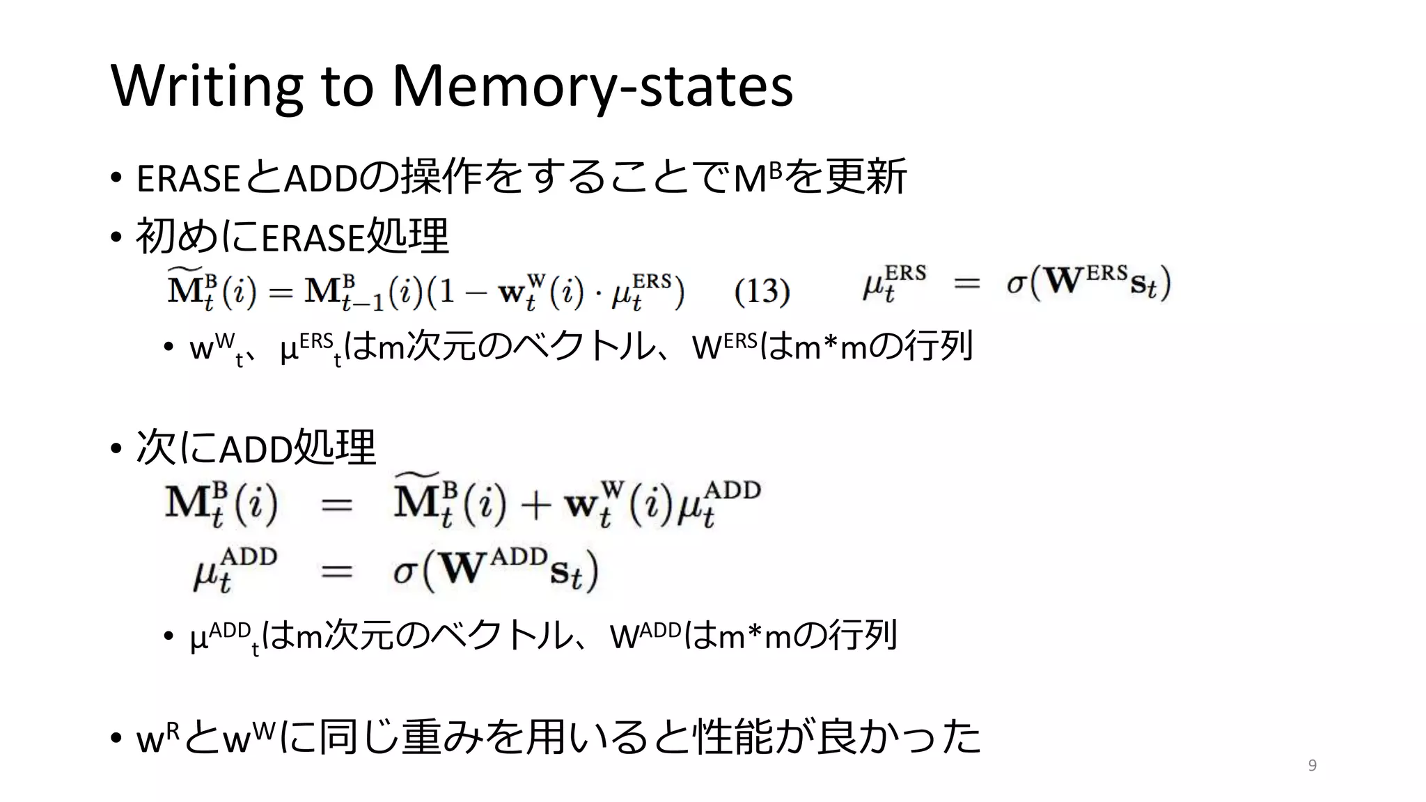 Writing to Memory-states
• ERASEとADDの操作をすることでMBを更新
• 初めにERASE処理
• wW
t、μERS
tはm次元のベクトル、WERSはm*mの行列
• 次にADD処理
• μADD
tはm次元のベクトル、WADDはm*mの行列
• wRとwWに同じ重みを用いると性能が良かった 9
 