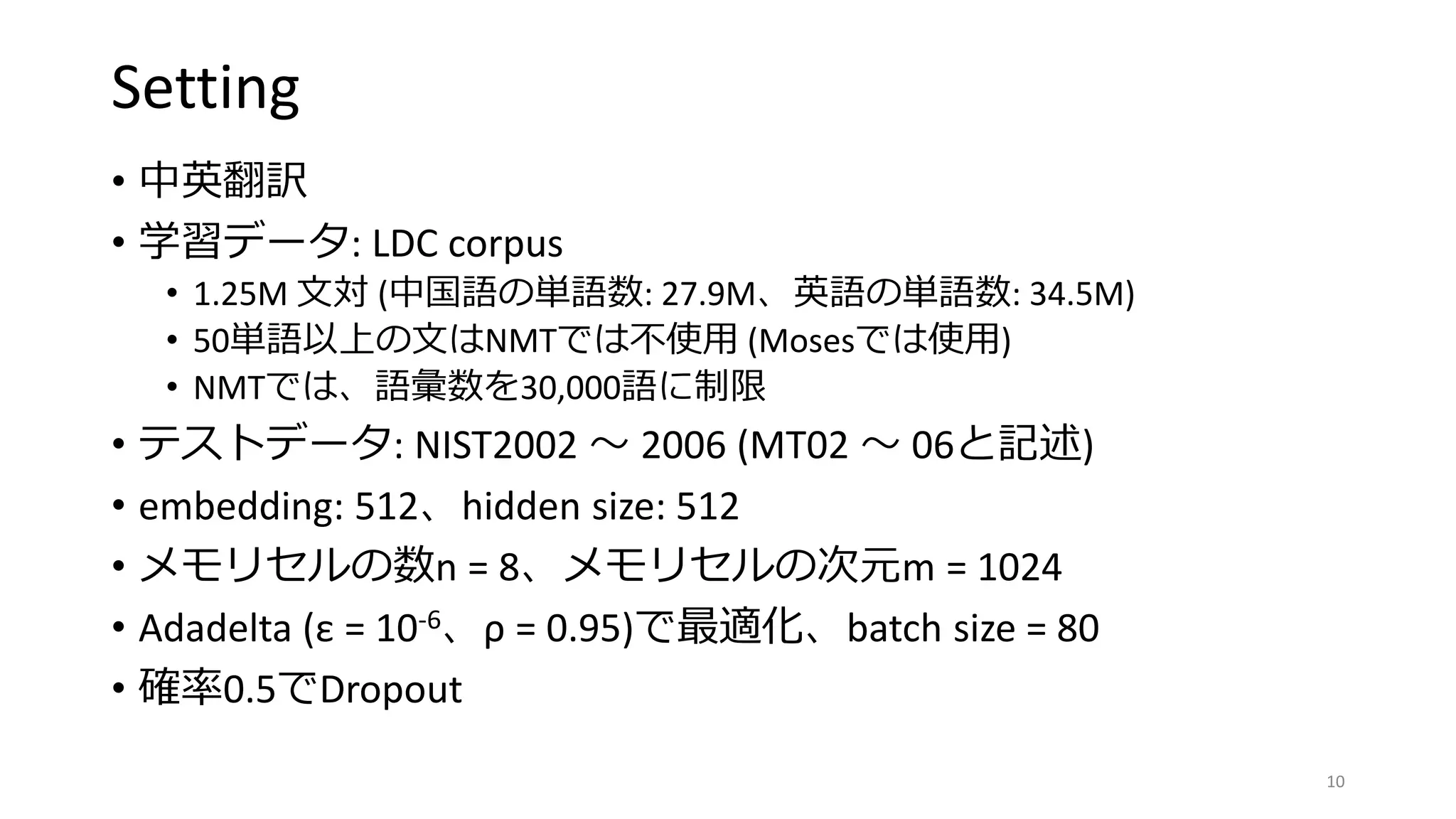 Setting
• 中英翻訳
• 学習データ: LDC corpus
• 1.25M 文対 (中国語の単語数: 27.9M、英語の単語数: 34.5M)
• 50単語以上の文はNMTでは不使用 (Mosesでは使用)
• NMTでは、語彙数を30,000語に制限
• テストデータ: NIST2002 〜 2006 (MT02 〜 06と記述)
• embedding: 512、hidden size: 512
• メモリセルの数n = 8、メモリセルの次元m = 1024
• Adadelta (ε = 10-6、ρ = 0.95)で最適化、batch size = 80
• 確率0.5でDropout
10
 