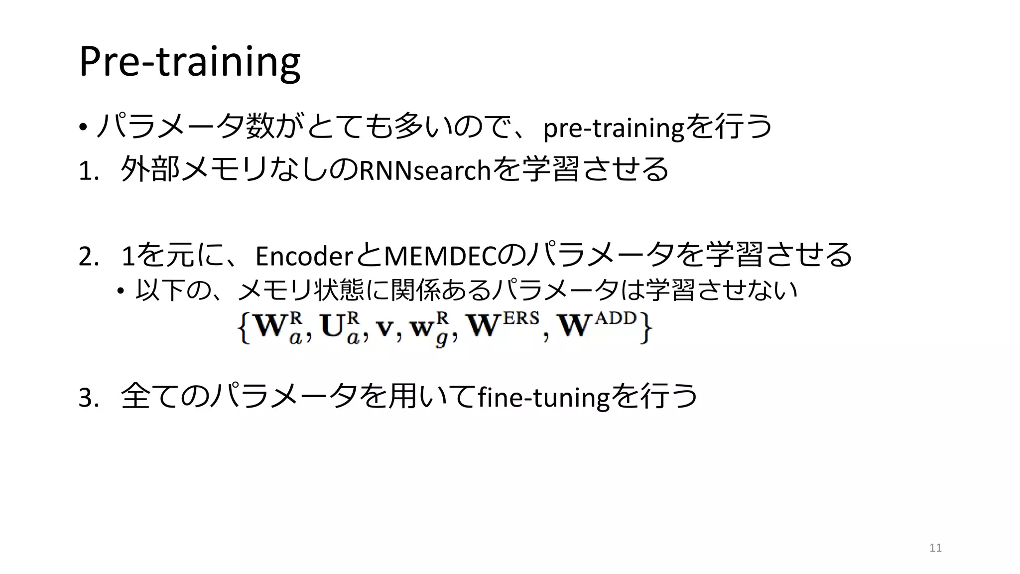 Pre-training
• パラメータ数がとても多いので、pre-trainingを行う
1. 外部メモリなしのRNNsearchを学習させる
2. 1を元に、EncoderとMEMDECのパラメータを学習させる
• 以下の、メモリ状態に関係あるパラメータは学習させない
3. 全てのパラメータを用いてfine-tuningを行う
11
 