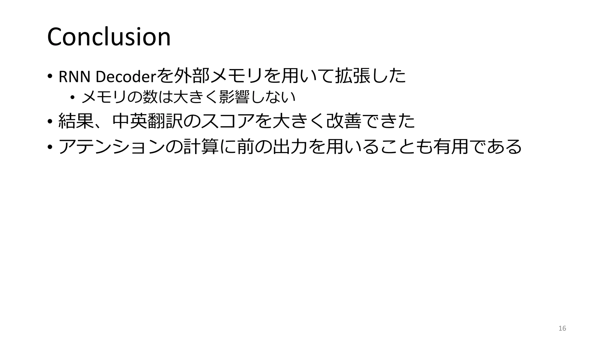 Conclusion
• RNN Decoderを外部メモリを用いて拡張した
• メモリの数は大きく影響しない
• 結果、中英翻訳のスコアを大きく改善できた
• アテンションの計算に前の出力を用いることも有用である
16
 