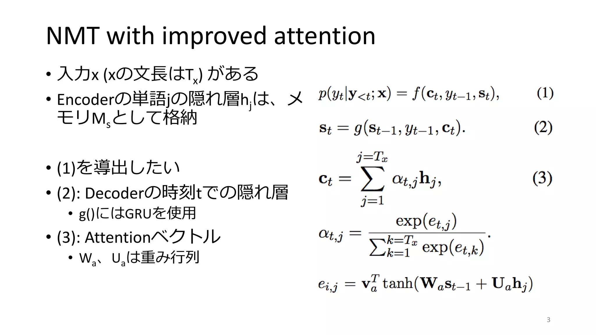 NMT with improved attention
• 入力x (xの文長はTx) がある
• Encoderの単語jの隠れ層hjは、メ
モリMsとして格納
• (1)を導出したい
• (2): Decoderの時刻tでの隠れ層
• g()にはGRUを使用
• (3): Attentionベクトル
• Wa、Uaは重み行列
3
 
