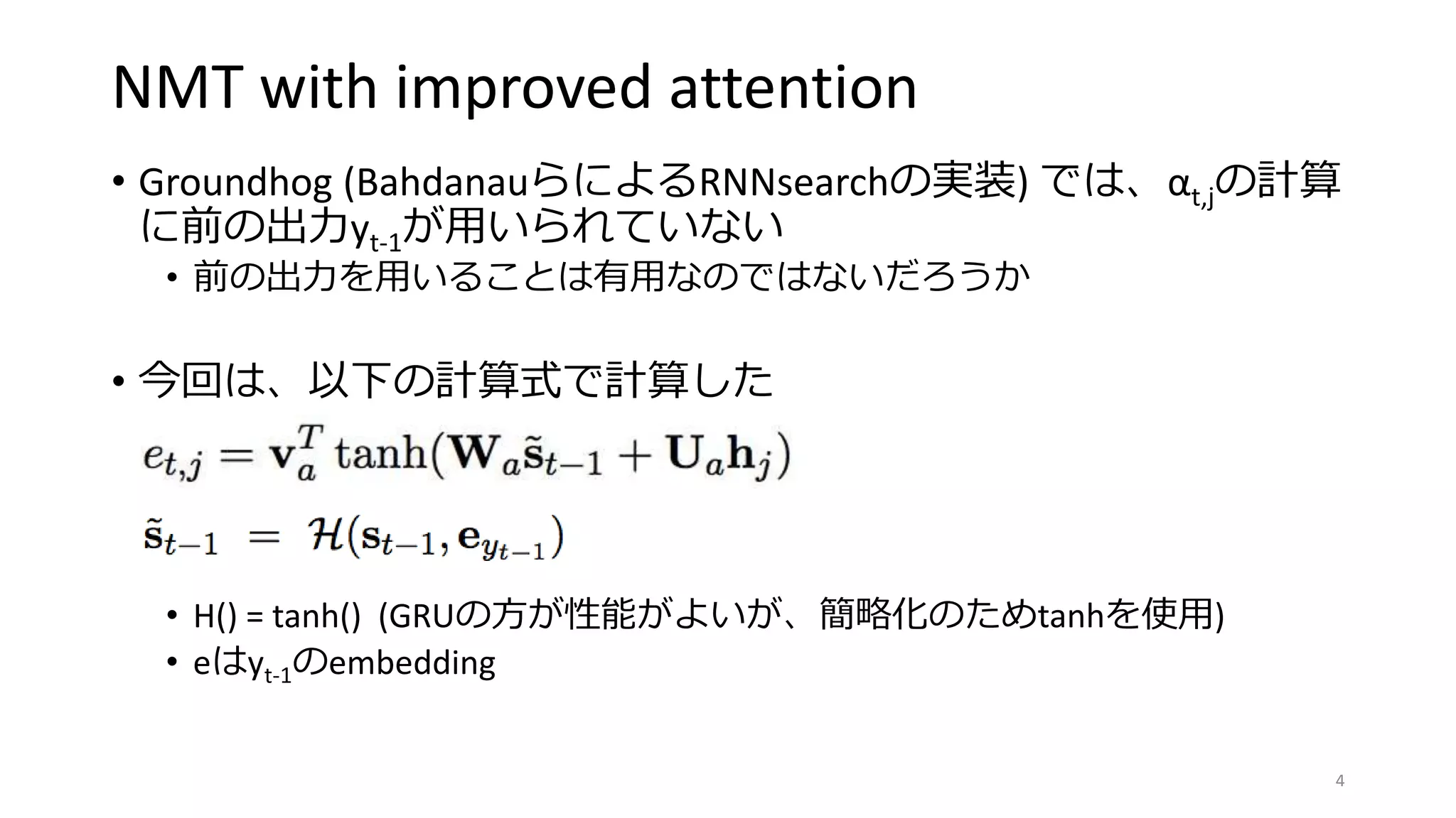 NMT with improved attention
• Groundhog (BahdanauらによるRNNsearchの実装) では、αt,jの計算
に前の出力yt-1が用いられていない
• 前の出力を用いることは有用なのではないだろうか
• 今回は、以下の計算式で計算した
• H() = tanh() (GRUの方が性能がよいが、簡略化のためtanhを使用)
• eはyt-1のembedding
4
 