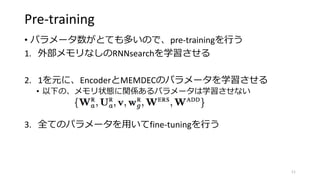 Pre-training
• パラメータ数がとても多いので、pre-trainingを行う
1. 外部メモリなしのRNNsearchを学習させる
2. 1を元に、EncoderとMEMDECのパラメータを学習させる
• 以下の、メモリ状態に関係あるパラメータは学習させない
3. 全てのパラメータを用いてfine-tuningを行う
11
 