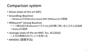 Comparison system
• Moses (state-of-the-art SMT)
• Groundhog (Baseline)
• BahdanauらのAttention-based NMT (RNNsearch) の実装
• RNNsearch* (strong Baseline)
• 一つ前の出力をAttentionベクトルCtの計算に用いるシステムを追加
• dropoutも追加
• coverage (state-of-the-art NMT, Tu+, ACL2016)
• 入力の表現のカバレッジを用いる
• MEMDEC (提案手法)
12
 