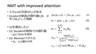 NMT with improved attention
• 入力x (xの文長はTx) がある
• Encoderの単語jの隠れ層hjは、メ
モリMsとして格納
• (1)を導出したい
• (2): Decoderの時刻tでの隠れ層
• g()にはGRUを使用
• (3): Attentionベクトル
• Wa、Uaは重み行列
3
 