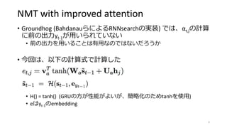 NMT with improved attention
• Groundhog (BahdanauらによるRNNsearchの実装) では、αt,jの計算
に前の出力yt-1が用いられていない
• 前の出力を用いることは有用なのではないだろうか
• 今回は、以下の計算式で計算した
• H() = tanh() (GRUの方が性能がよいが、簡略化のためtanhを使用)
• eはyt-1のembedding
4
 