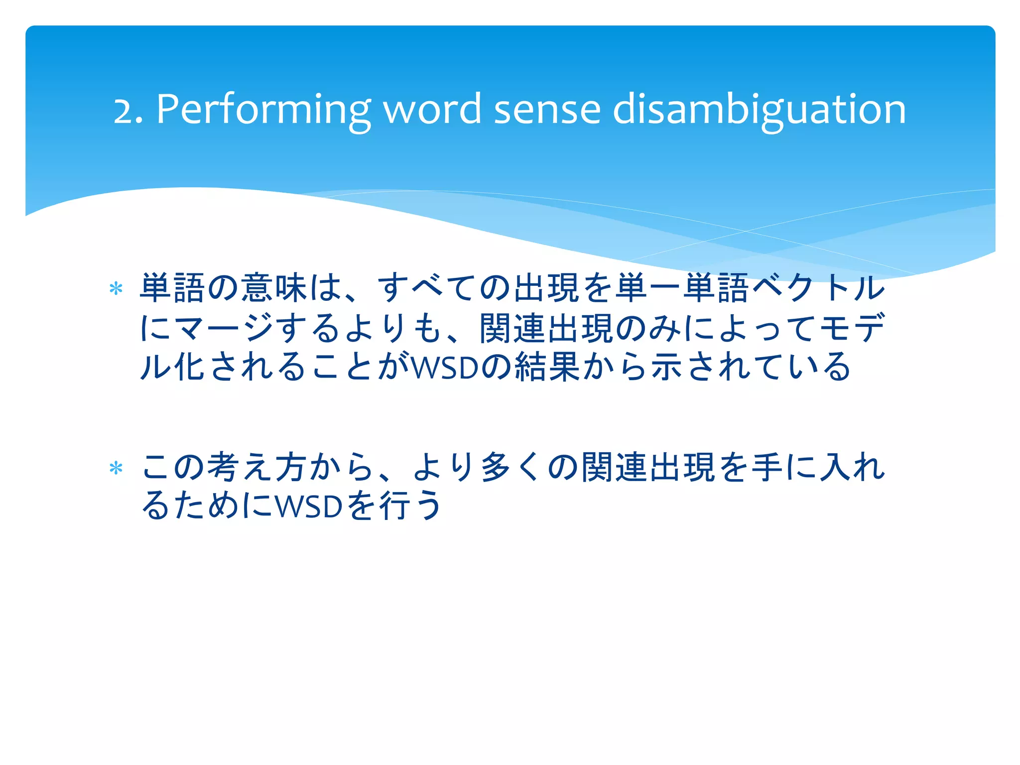 2. Performing word sense disambiguation 
 単語の意味は、すべての出現を単一単語ベクトル 
にマージするよりも、関連出現のみによってモデ 
ル化されることがWSDの結果から示されている 
 この考え方から、より多くの関連出現を手に入れ 
るためにWSDを行う 
 