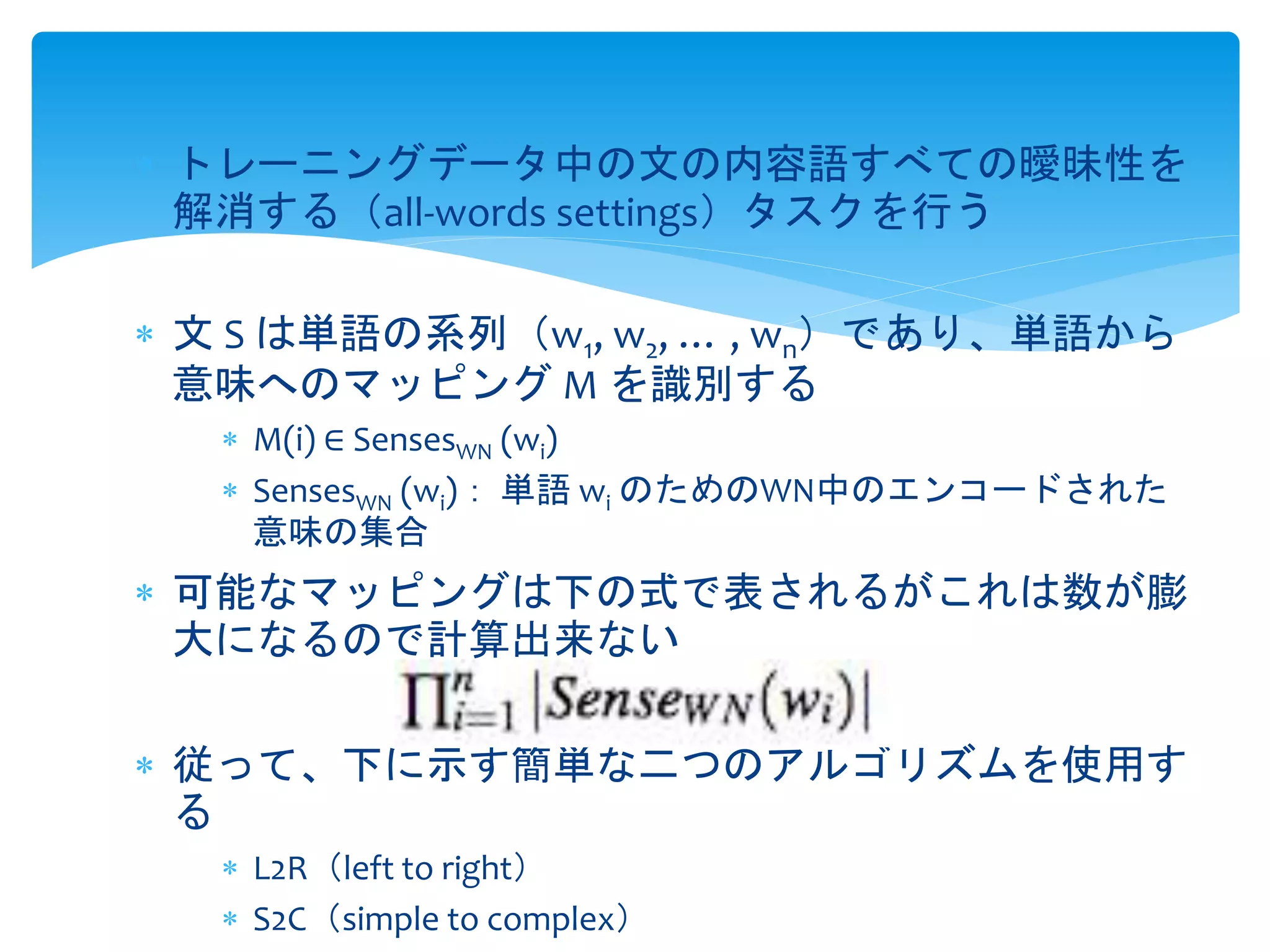  トレーニングデータ中の文の内容語すべての曖昧性を 
解消する（all-words settings）タスクを行う 
 文S は単語の系列（w1, w2, … , wn）であり、単語から 
意味へのマッピングM を識別する 
 M(i) ∈ SensesWN (wi) 
 SensesWN (wi)： 単語wi のためのWN中のエンコードされた 
意味の集合 
 可能なマッピングは下の式で表されるがこれは数が膨 
大になるので計算出来ない 
 従って、下に示す簡単な二つのアルゴリズムを使用す 
る 
 L2R（left to right） 
 S2C（simple to complex） 
 