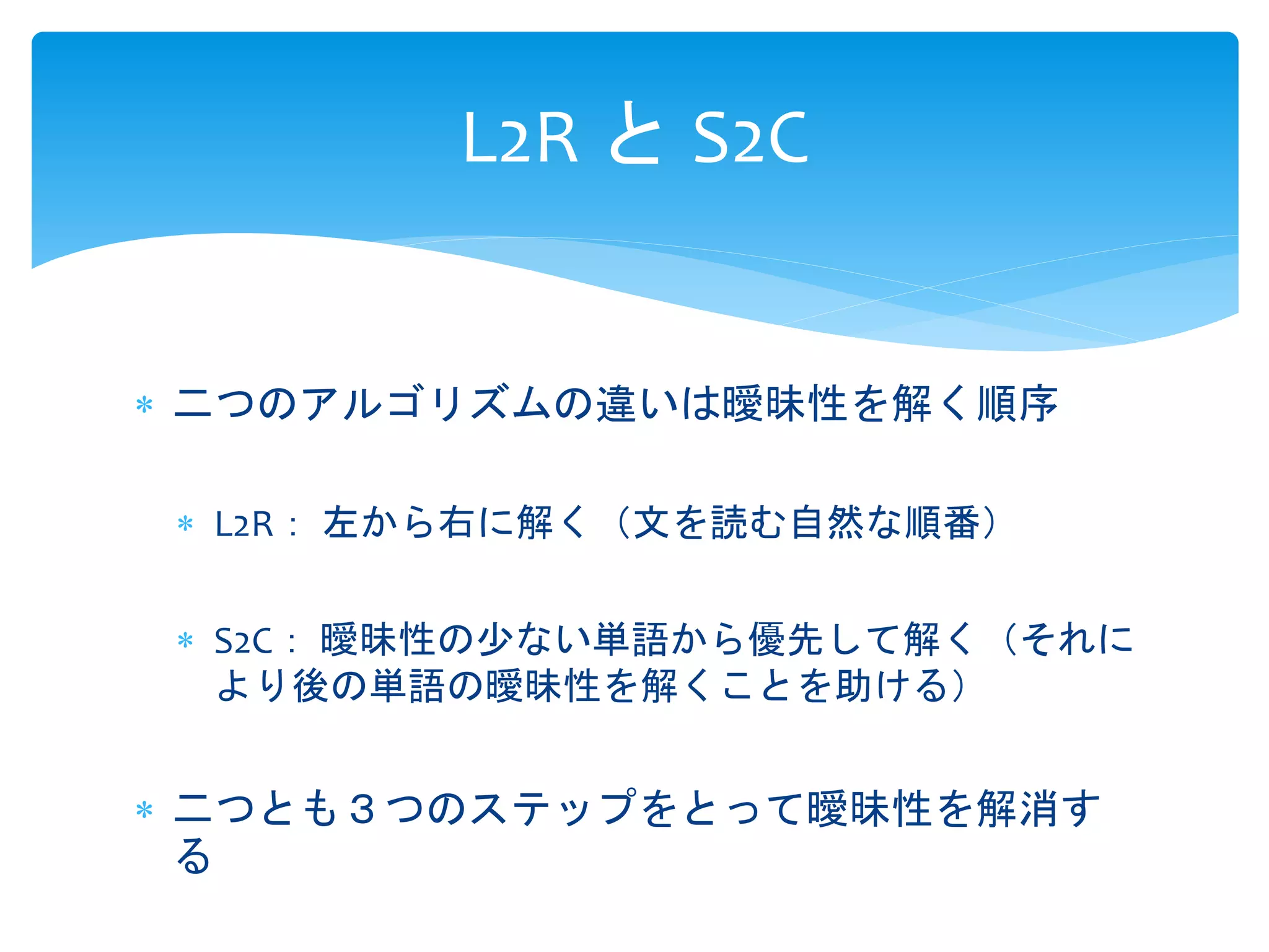 L2R とS2C 
 二つのアルゴリズムの違いは曖昧性を解く順序 
 L2R： 左から右に解く（文を読む自然な順番） 
 S2C： 曖昧性の少ない単語から優先して解く（それに 
より後の単語の曖昧性を解くことを助ける） 
 二つとも３つのステップをとって曖昧性を解消す 
る 
 